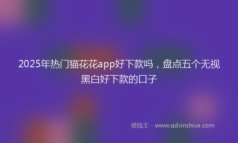 2025年热门猫花花app好下款吗，盘点五个无视黑白好下款的口子