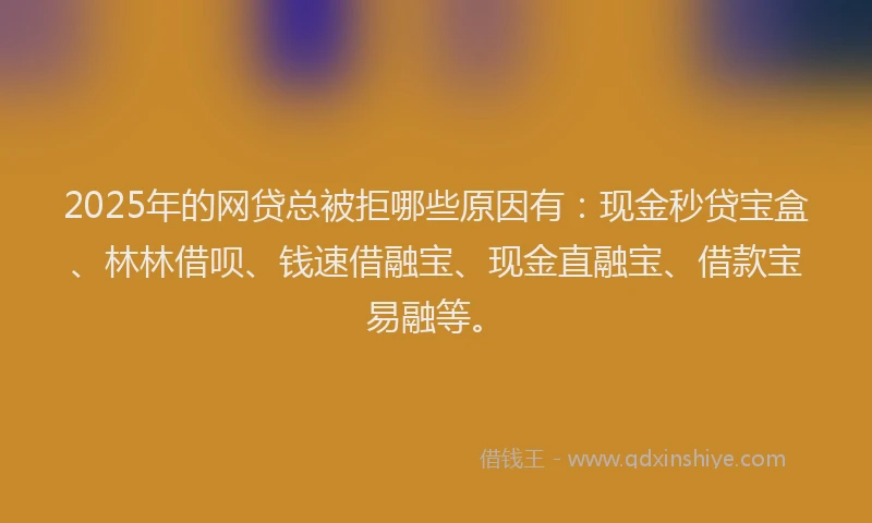 2025年的网贷总被拒哪些原因有：现金秒贷宝盒、林林借呗、钱速借融宝、现金直融宝、借款宝易融等。