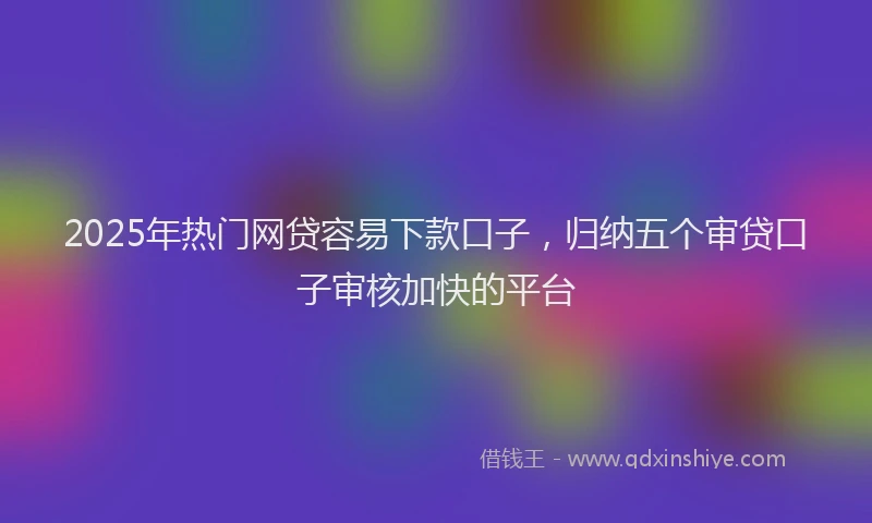 2025年热门网贷容易下款口子,归纳五个审贷口子审核加快的平台
