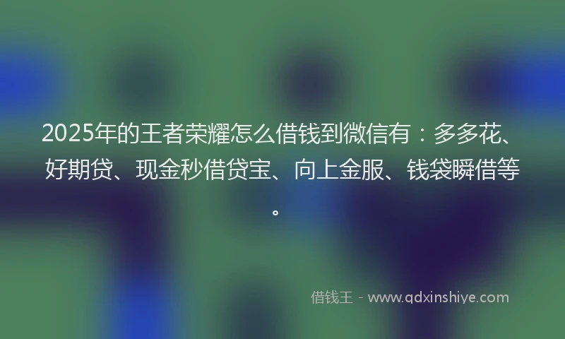 2025年的王者荣耀怎么借钱到微信有：多多花、好期贷、现金秒借贷宝、向上金服、钱袋瞬借等。