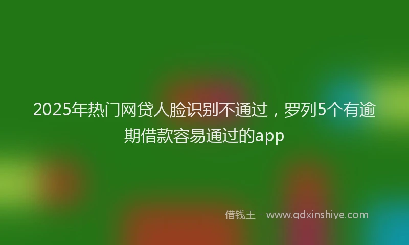 2025年热门网贷人脸识别不通过，罗列5个有逾期借款容易通过的app