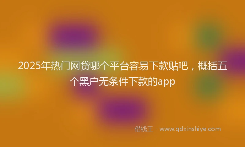2025年热门网贷哪个平台容易下款贴吧，概括五个黑户无条件下款的app