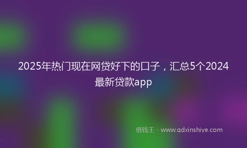 2025年热门现在网贷好下的口子，汇总5个2024最新贷款app