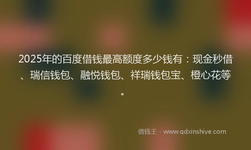 2025年的百度借钱最高额度多少钱有：现金秒借、瑞信钱包、融悦钱包、祥瑞钱包宝、橙心花等。
