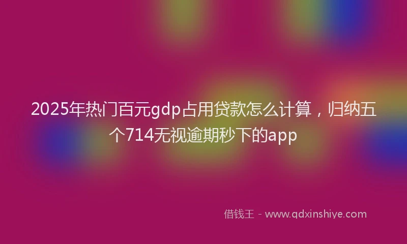 2025年热门百元gdp占用贷款怎么计算，归纳五个714无视逾期秒下的app