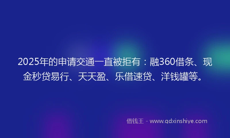2025年的申请交通一直被拒有:融360借条、现金秒贷易行、天天盈、乐借速贷、洋钱罐等。