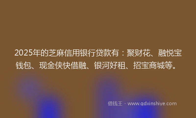 2025年的芝麻信用银行贷款有：聚财花、融悦宝钱包、现金侠快借融、银河好租、招宝商城等。