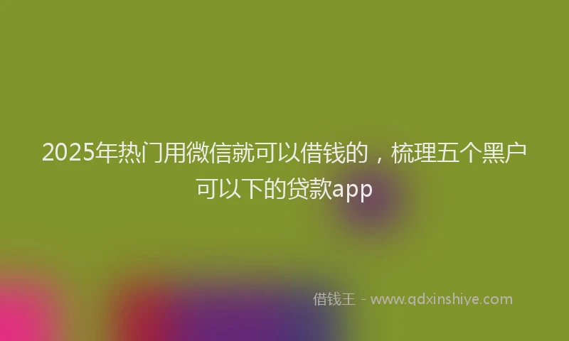 2025年热门用微信就可以借钱的,梳理五个黑户可以下的贷款app