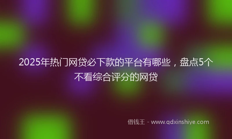 2025年热门网贷必下款的平台有哪些，盘点5个不看综合评分的网贷