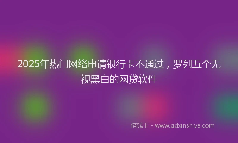2025年热门网络申请银行卡不通过，罗列五个无视黑白的网贷软件