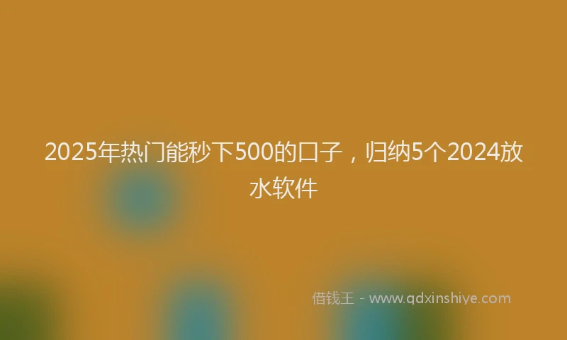 2025年热门能秒下500的口子,归纳5个2024放水软件