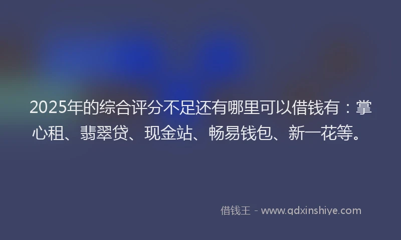 2025年的综合评分不足还有哪里可以借钱有:掌心租、翡翠贷、现金站、畅易钱包、新一花等。