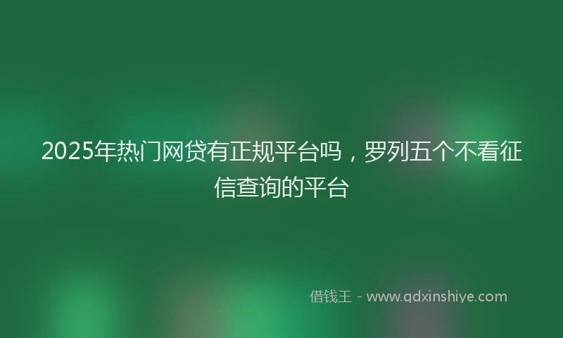2025年热门网贷有正规平台吗，罗列五个不看征信查询的平台