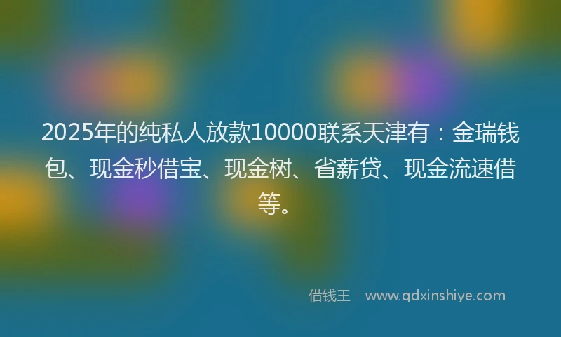 2025年的纯私人放款10000联系天津有：金瑞钱包、现金秒借宝、现金树、省薪贷、现金流速借等。