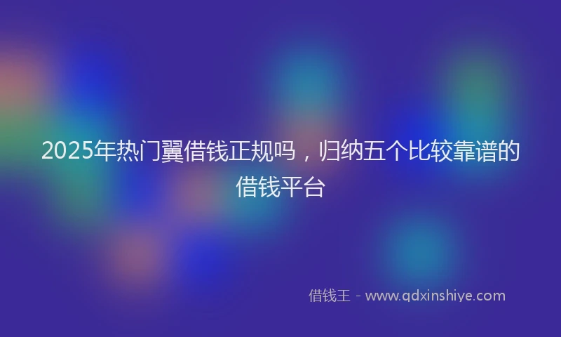2025年热门翼借钱正规吗，归纳五个比较靠谱的借钱平台