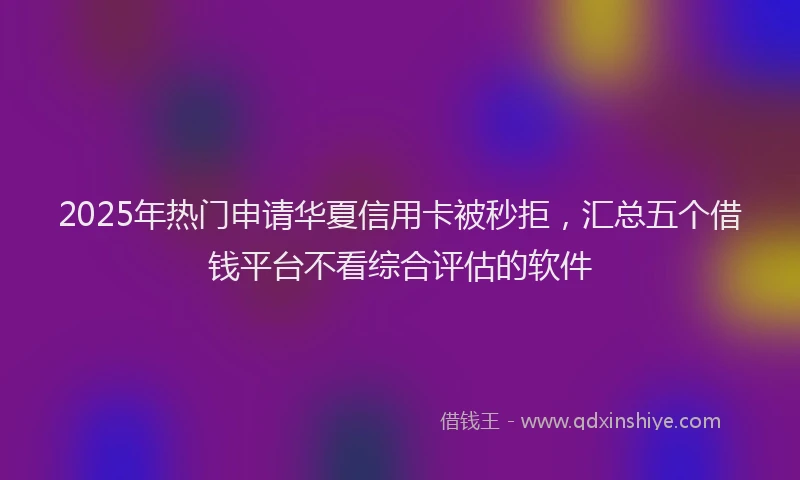 2025年热门申请华夏信用卡被秒拒，汇总五个借钱平台不看综合评估的软件