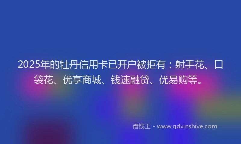 2025年的牡丹信用卡已开户被拒有：射手花、口袋花、优享商城、钱速融贷、优易购等。