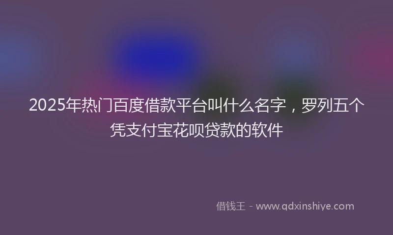 2025年热门百度借款平台叫什么名字，罗列五个凭支付宝花呗贷款的软件