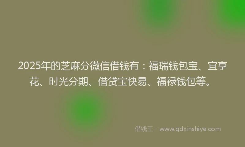 2025年的芝麻分微信借钱有：福瑞钱包宝、宜享花、时光分期、借贷宝快易、福禄钱包等。