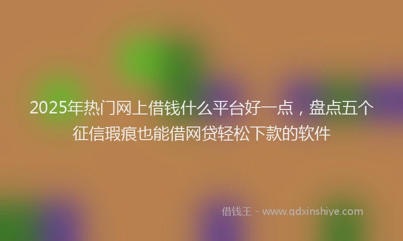 2025年热门网上借钱什么平台好一点，盘点五个征信瑕疵也能借网贷轻松下款的软件