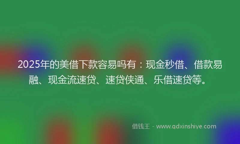 2025年的美借下款容易吗有：现金秒借、借款易融、现金流速贷、速贷侠通、乐借速贷等。