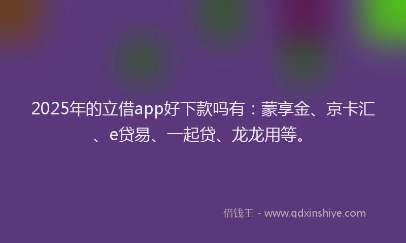 2025年的立借app好下款吗有:蒙享金、京卡汇、e贷易、一起贷、龙龙用等。