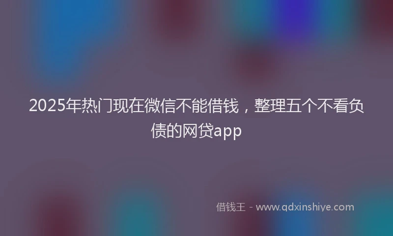 2025年热门现在微信不能借钱，整理五个不看负债的网贷app