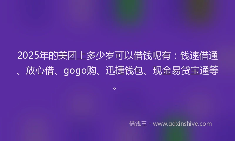 2025年的美团上多少岁可以借钱呢有：钱速借通、放心借、gogo购、迅捷钱包、现金易贷宝通等。