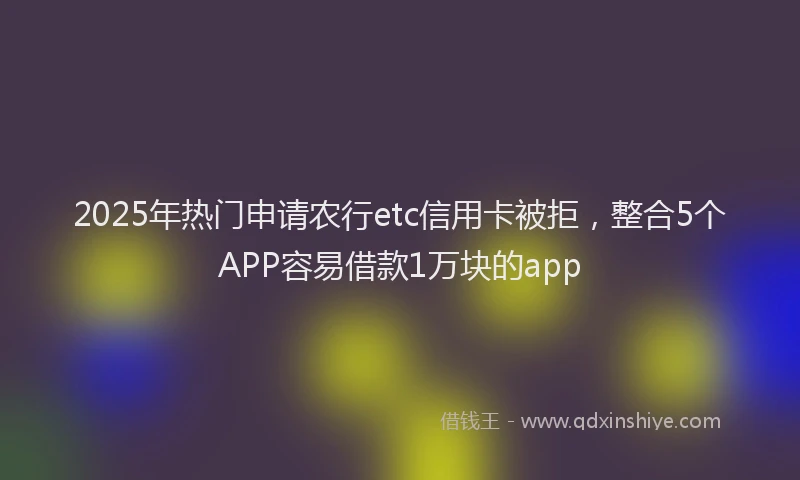 2025年热门申请农行etc信用卡被拒，整合5个APP容易借款1万块的app