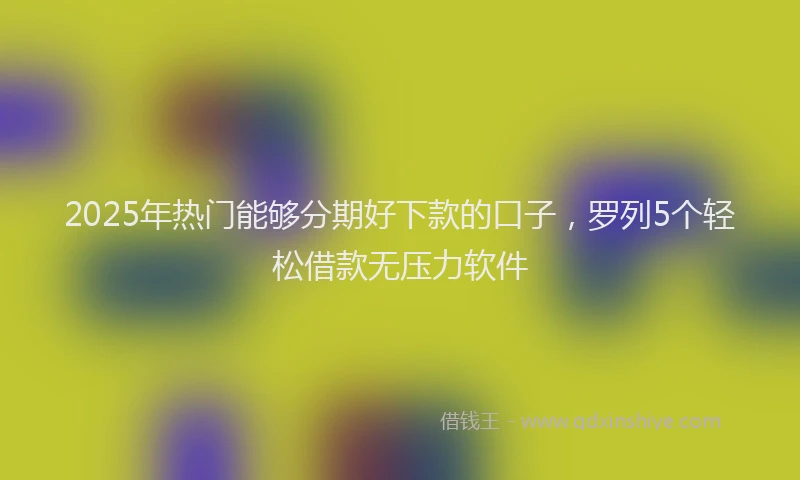 2025年热门能够分期好下款的口子，罗列5个轻松借款无压力软件
