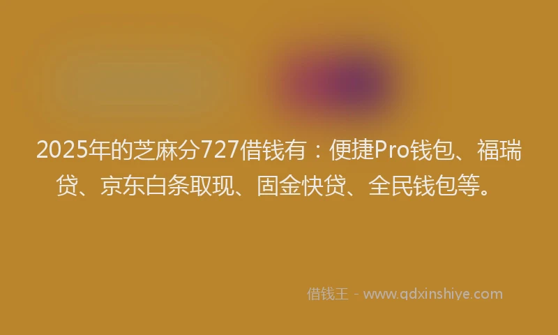2025年的芝麻分727借钱有:便捷Pro钱包、福瑞贷、京东白条取现、固金快贷、全民钱包等。