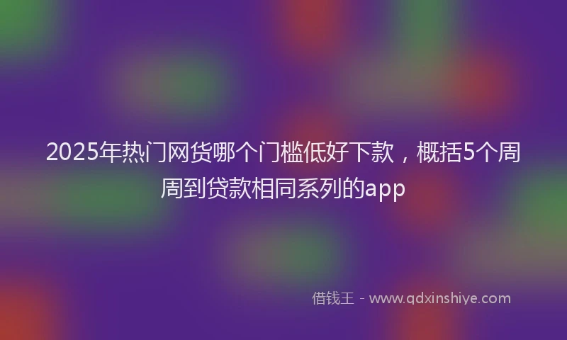 2025年热门网货哪个门槛低好下款，概括5个周周到贷款相同系列的app