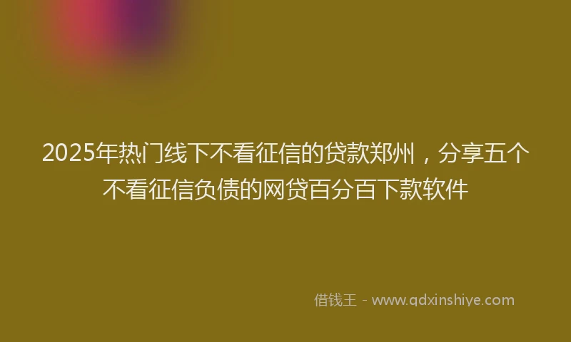 2025年热门线下不看征信的贷款郑州，分享五个不看征信负债的网贷百分百下款软件