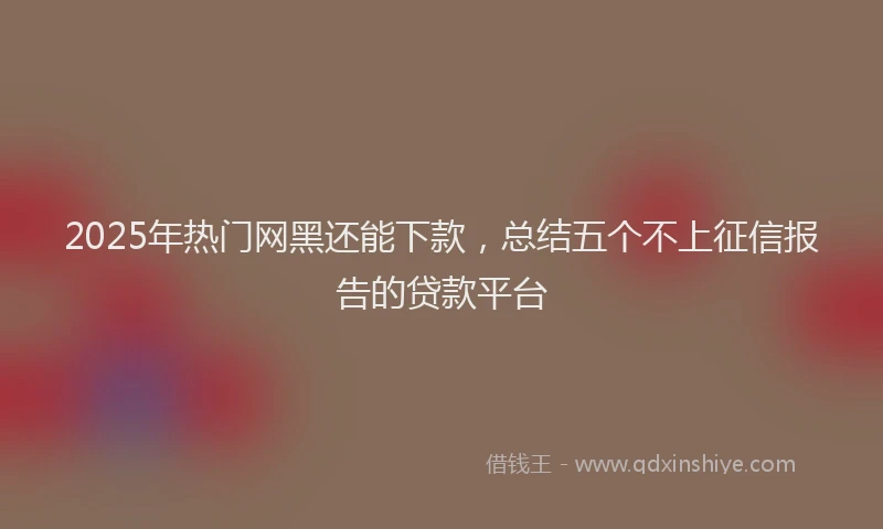 2025年热门网黑还能下款，总结五个不上征信报告的贷款平台