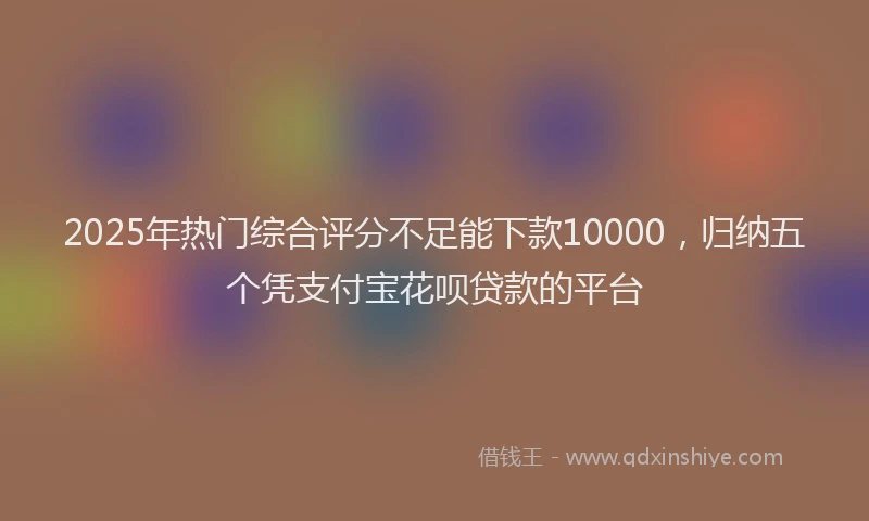 2025年热门综合评分不足能下款10000，归纳五个凭支付宝花呗贷款的平台