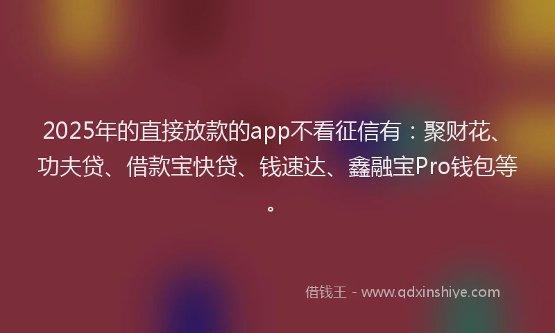 2025年的直接放款的app不看征信有：聚财花、功夫贷、借款宝快贷、钱速达、鑫融宝Pro钱包等。