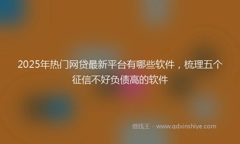 2025年热门网贷最新平台有哪些软件，梳理五个征信不好负债高的软件
