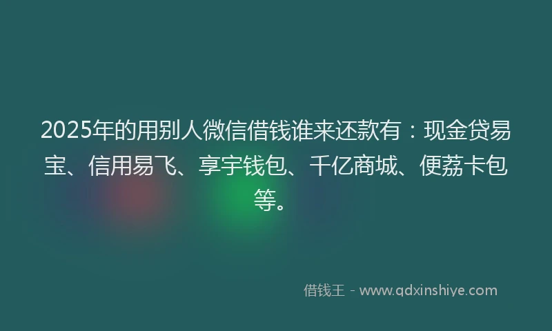 2025年的用别人微信借钱谁来还款有：现金贷易宝、信用易飞、享宇钱包、千亿商城、便荔卡包等。