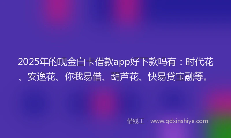 2025年的现金白卡借款app好下款吗有:时代花、安逸花、你我易借、葫芦花、快易贷宝融等。