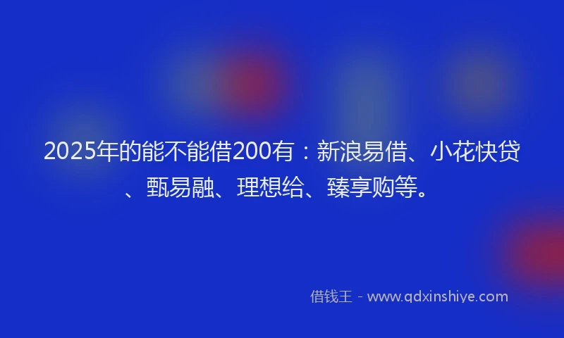 2025年的能不能借200有：新浪易借、小花快贷、甄易融、理想给、臻享购等。