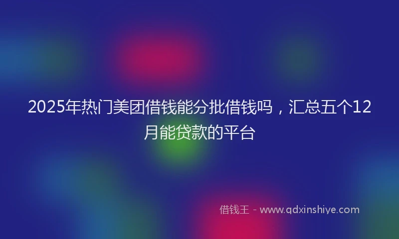 2025年热门美团借钱能分批借钱吗,汇总五个12月能贷款的平台