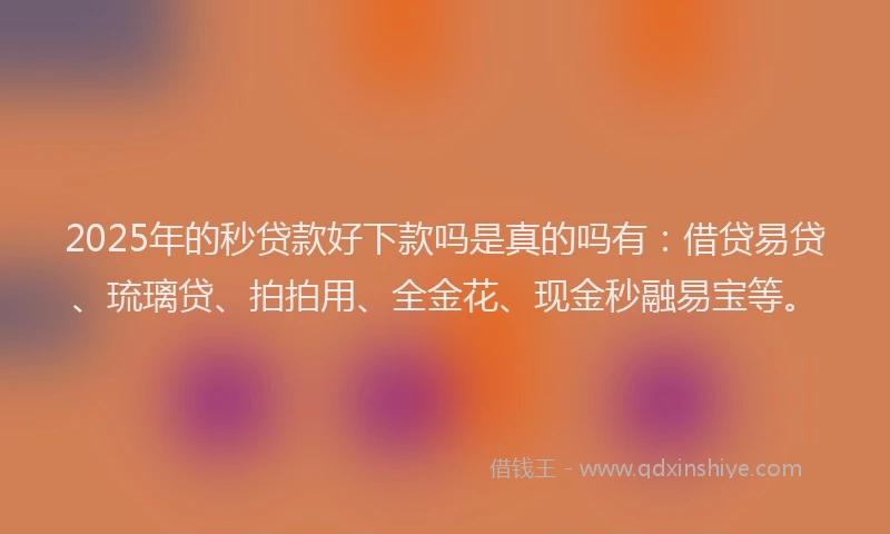 2025年的秒贷款好下款吗是真的吗有：借贷易贷、琉璃贷、拍拍用、全金花、现金秒融易宝等。
