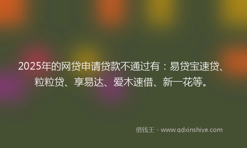 2025年的网贷申请贷款不通过有：易贷宝速贷、粒粒贷、享易达、爱木速借、新一花等。