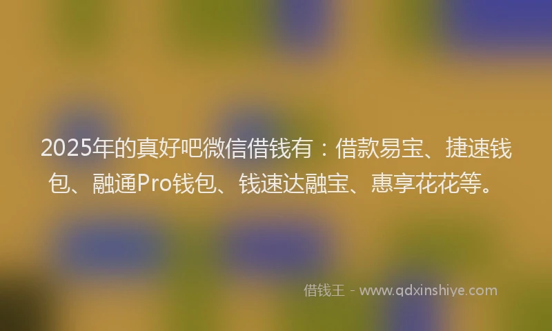 2025年的真好吧微信借钱有：借款易宝、捷速钱包、融通Pro钱包、钱速达融宝、惠享花花等。