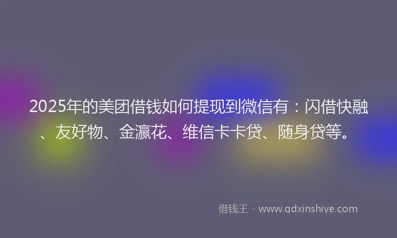 2025年的美团借钱如何提现到微信有:闪借快融、友好物、金瀛花、维信卡卡贷、随身贷等。