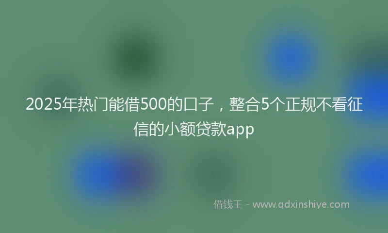 2025年热门能借500的口子，整合5个正规不看征信的小额贷款app