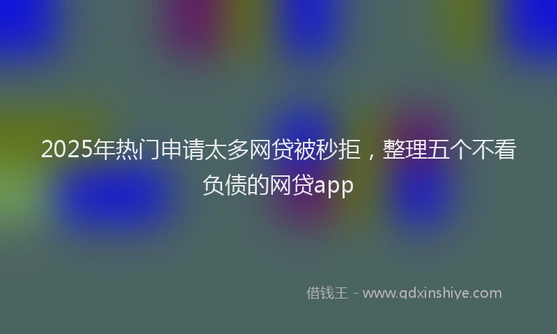 2025年热门申请太多网贷被秒拒，整理五个不看负债的网贷app