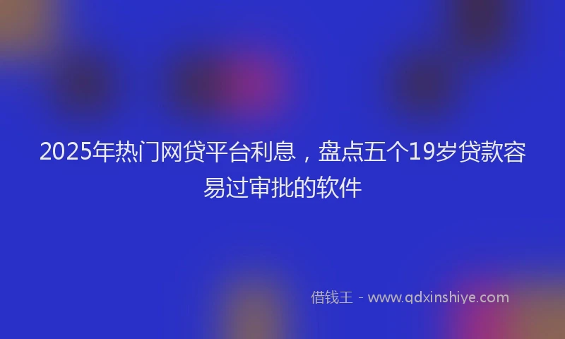 2025年热门网贷平台利息，盘点五个19岁贷款容易过审批的软件