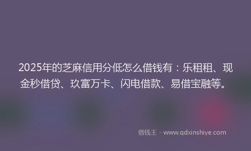 2025年的芝麻信用分低怎么借钱有：乐租租、现金秒借贷、玖富万卡、闪电借款、易借宝融等。