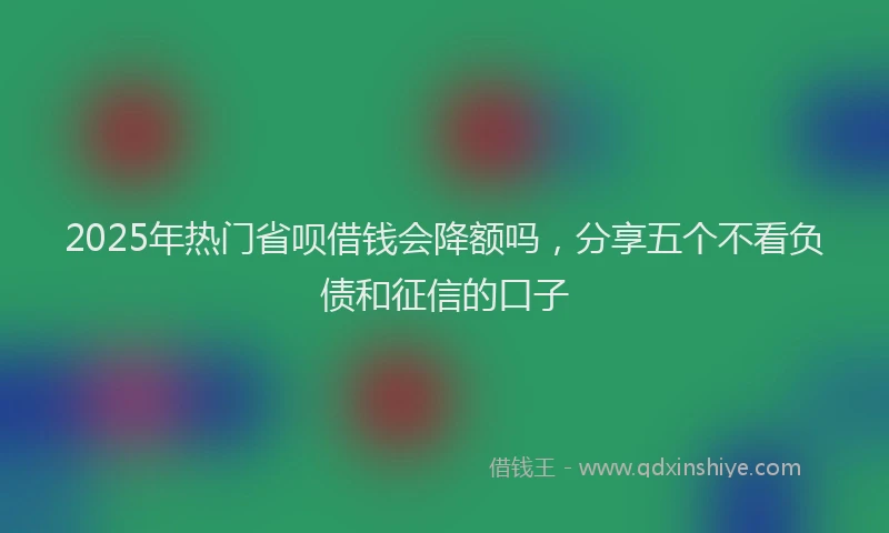 2025年热门省呗借钱会降额吗，分享五个不看负债和征信的口子